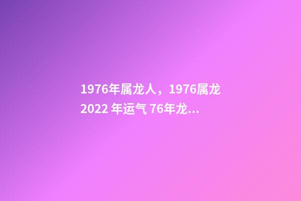1976年属龙人，1976属龙2022 年运气 76年龙人一生命运